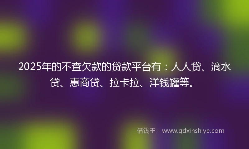 2025年的不查欠款的贷款平台有：人人贷、滴水贷、惠商贷、拉卡拉、洋钱罐等。