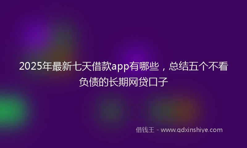 2025年最新七天借款app有哪些，总结五个不看负债的长期网贷口子
