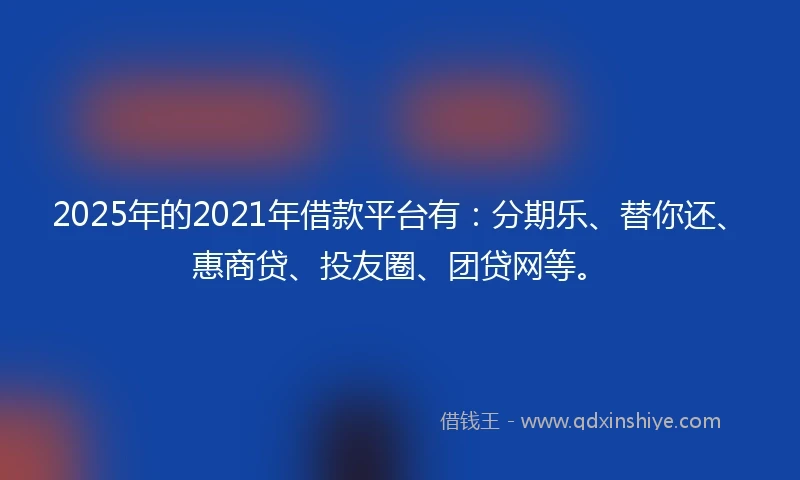 2025年的2021年借款平台有：分期乐、替你还、惠商贷、投友圈、团贷网等。