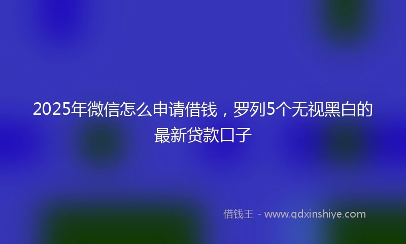 2025年微信怎么申请借钱，罗列5个无视黑白的最新贷款口子