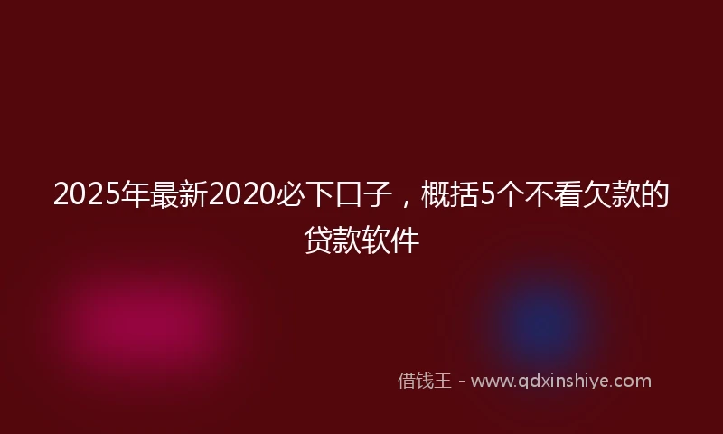 2025年最新2020必下口子，概括5个不看欠款的贷款软件