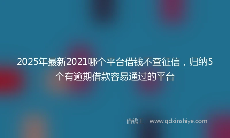 2025年最新2021哪个平台借钱不查征信，归纳5个有逾期借款容易通过的平台