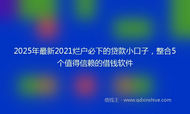 2025年最新2021烂户必下的贷款小口子，整合5个值得信赖的借钱软件