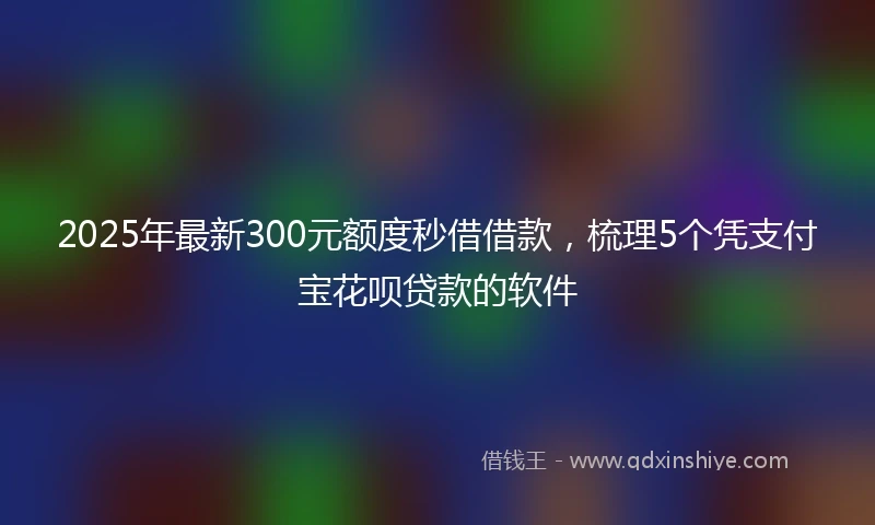 2025年最新300元额度秒借借款，梳理5个凭支付宝花呗贷款的软件
