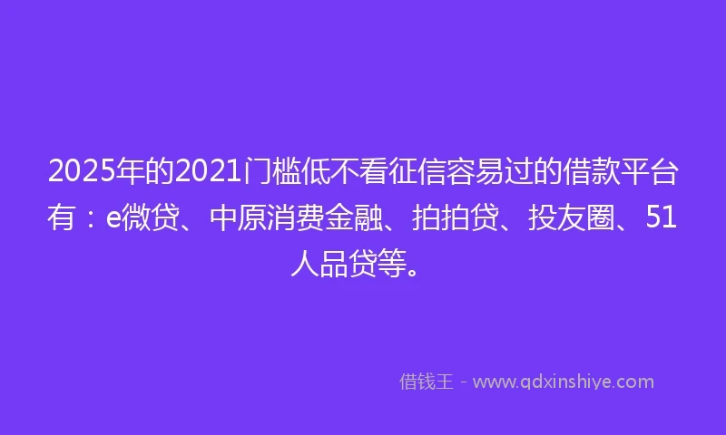 2025年的2021门槛低不看征信容易过的借款平台有：e微贷、中原消费金融、拍拍贷、投友圈、51人品贷等。