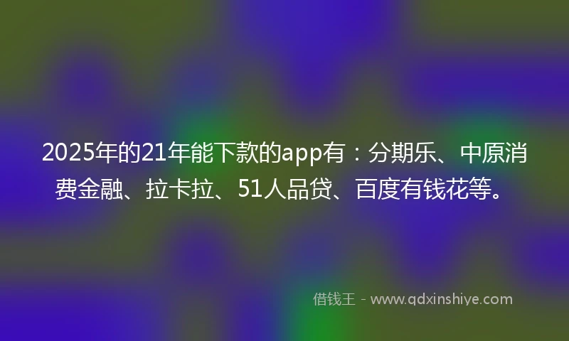 2025年的21年能下款的app有：分期乐、中原消费金融、拉卡拉、51人品贷、百度有钱花等。