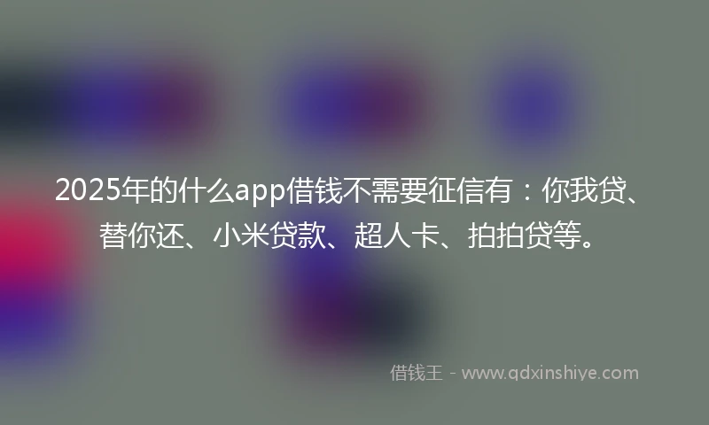 2025年的什么app借钱不需要征信有：你我贷、替你还、小米贷款、超人卡、拍拍贷等。