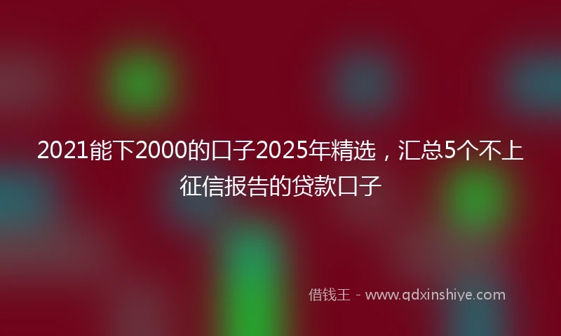 2021能下2000的口子2025年精选，汇总5个不上征信报告的贷款口子