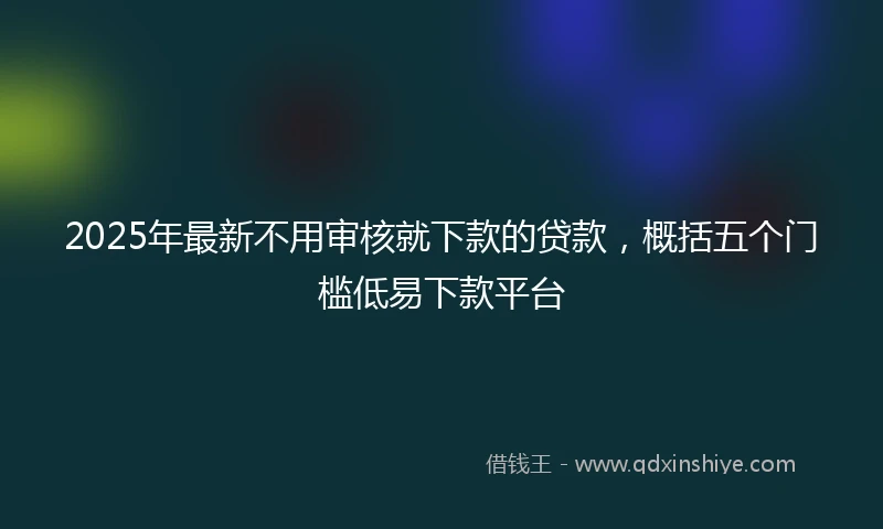 2025年最新不用审核就下款的贷款，概括五个门槛低易下款平台