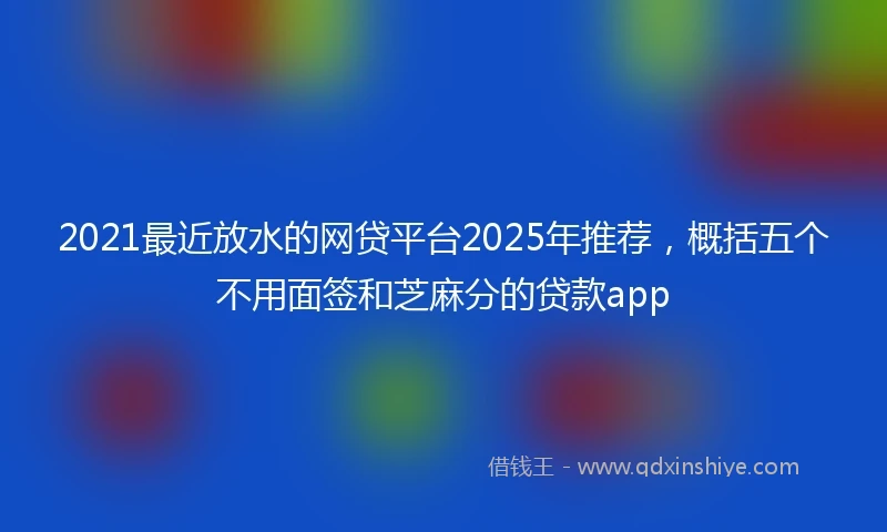 2021最近放水的网贷平台2025年推荐，概括五个不用面签和芝麻分的贷款app