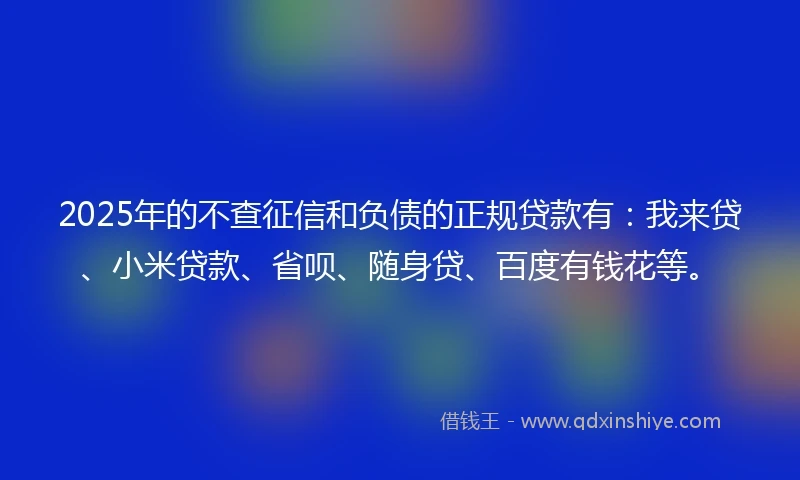 2025年的不查征信和负债的正规贷款有：我来贷、小米贷款、省呗、随身贷、百度有钱花等。