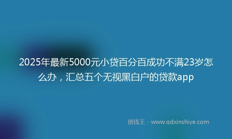 2025年最新5000元小贷百分百成功不满23岁怎么办，汇总五个无视黑白户的贷款app
