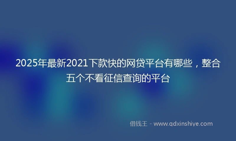 2025年最新2021下款快的网贷平台有哪些，整合五个不看征信查询的平台