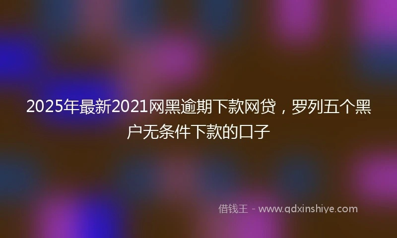 2025年最新2021网黑逾期下款网贷，罗列五个黑户无条件下款的口子