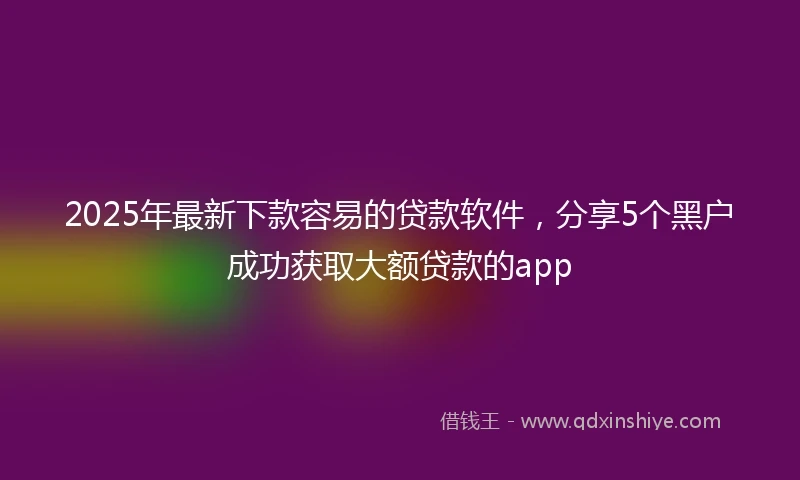 2025年最新下款容易的贷款软件，分享5个黑户成功获取大额贷款的app