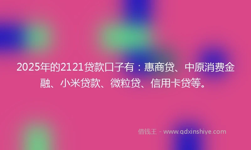 2025年的2121贷款口子有：惠商贷、中原消费金融、小米贷款、微粒贷、信用卡贷等。