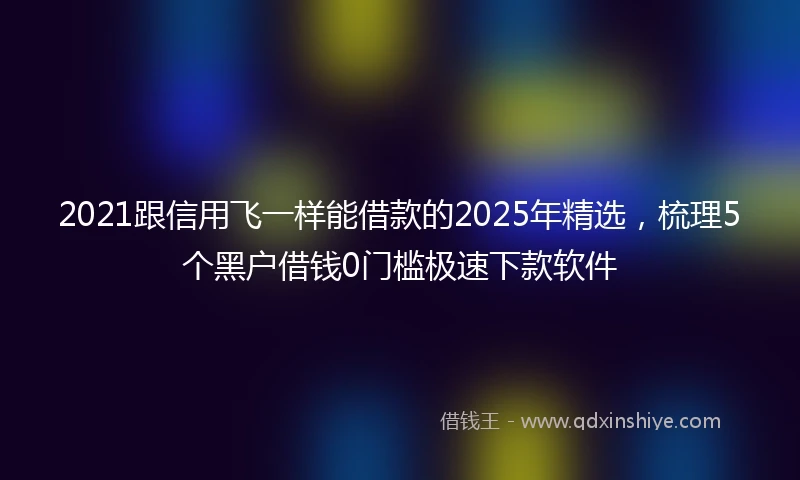 2021跟信用飞一样能借款的2025年精选，梳理5个黑户借钱0门槛极速下款软件