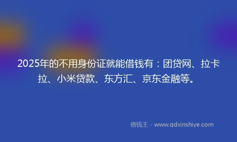 2025年的不用身份证就能借钱有：团贷网、拉卡拉、小米贷款、东方汇、京东金融等。