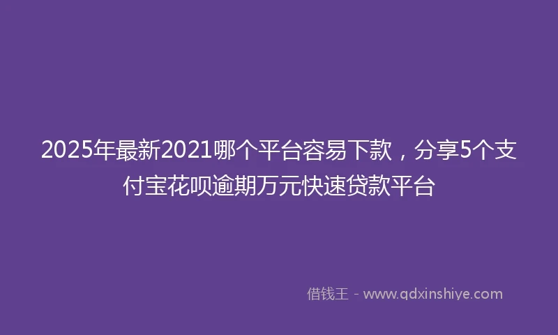 2025年最新2021哪个平台容易下款，分享5个支付宝花呗逾期万元快速贷款平台