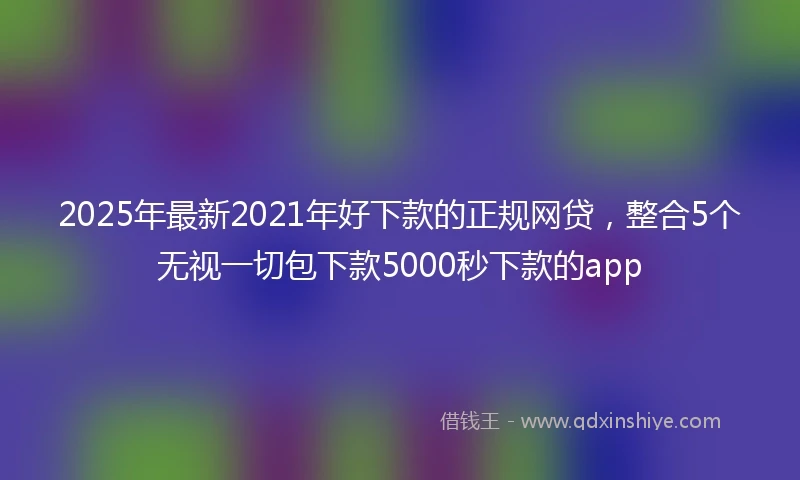 2025年最新2021年好下款的正规网贷，整合5个无视一切包下款5000秒下款的app