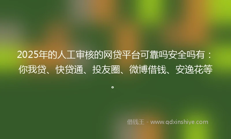 2025年的人工审核的网贷平台可靠吗安全吗有：你我贷、快贷通、投友圈、微博借钱、安逸花等。