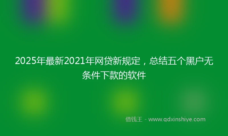 2025年最新2021年网贷新规定，总结五个黑户无条件下款的软件