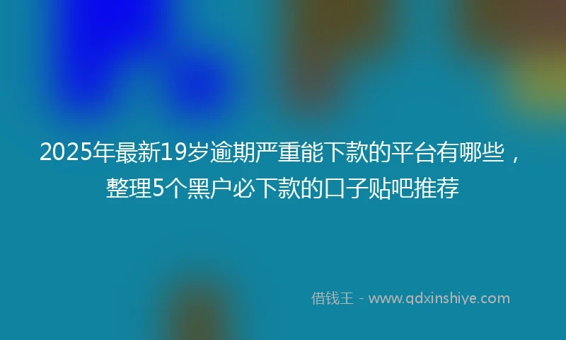 2025年最新19岁逾期严重能下款的平台有哪些，整理5个黑户必下款的口子贴吧推荐