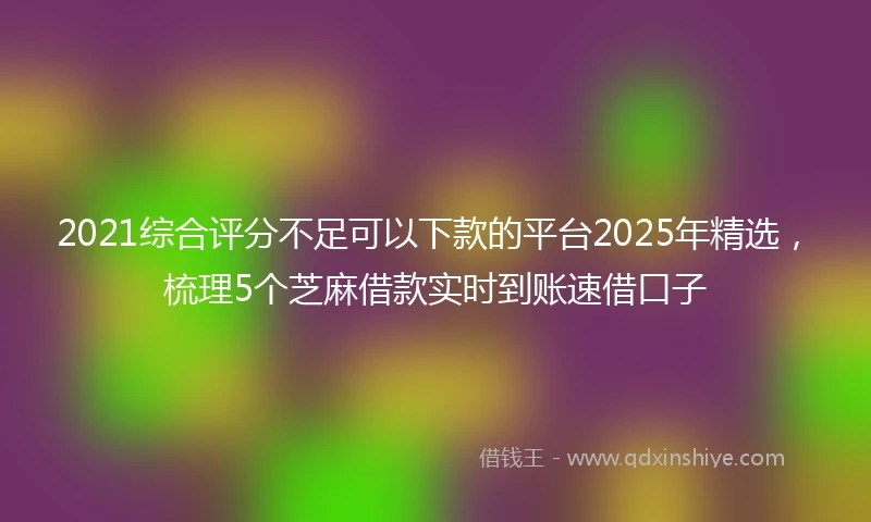 2021综合评分不足可以下款的平台2025年精选，梳理5个芝麻借款实时到账速借口子