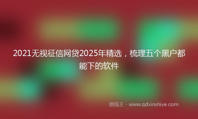 2021无视征信网贷2025年精选，梳理五个黑户都能下的软件