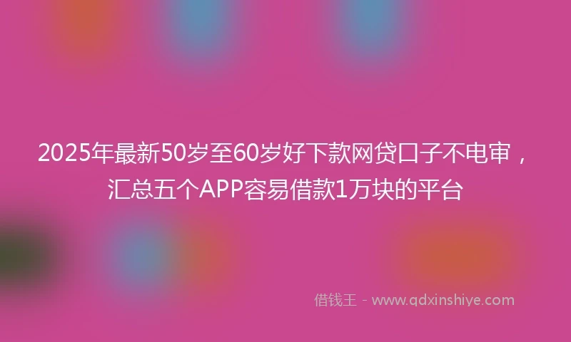 2025年最新50岁至60岁好下款网贷口子不电审，汇总五个APP容易借款1万块的平台