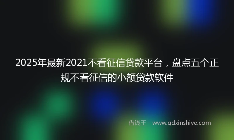 2025年最新2021不看征信贷款平台，盘点五个正规不看征信的小额贷款软件