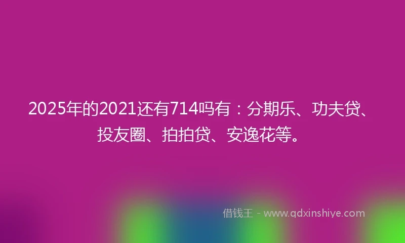 2025年的2021还有714吗有：分期乐、功夫贷、投友圈、拍拍贷、安逸花等。