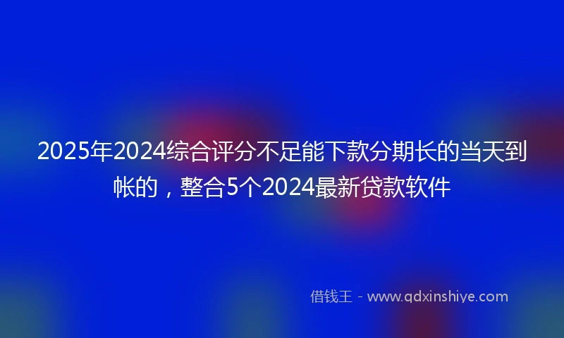 2025年2024综合评分不足能下款分期长的当天到帐的，整合5个2024最新贷款软件