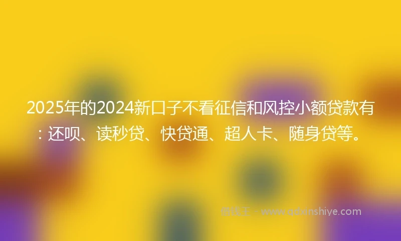 2025年的2024新口子不看征信和风控小额贷款有：还呗、读秒贷、快贷通、超人卡、随身贷等。