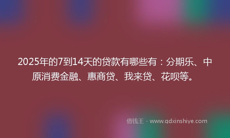 2025年的7到14天的贷款有哪些有：分期乐、中原消费金融、惠商贷、我来贷、花呗等。
