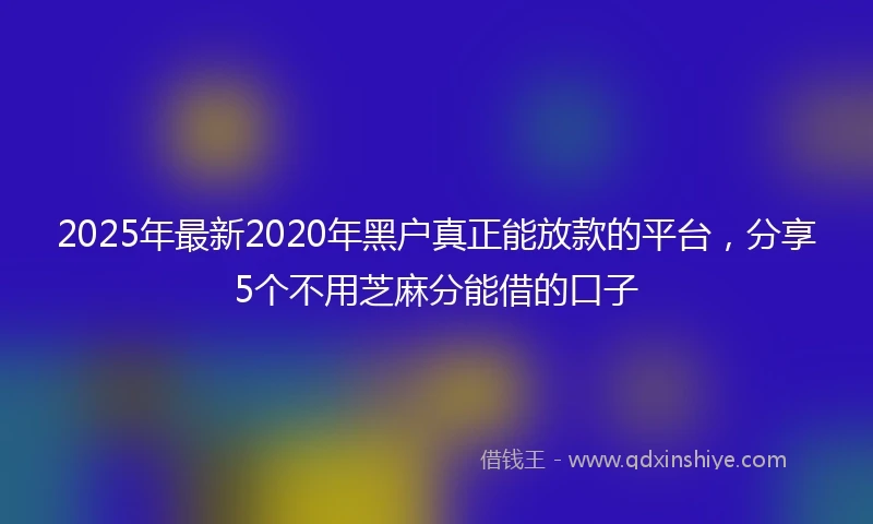 2025年最新2020年黑户真正能放款的平台，分享5个不用芝麻分能借的口子