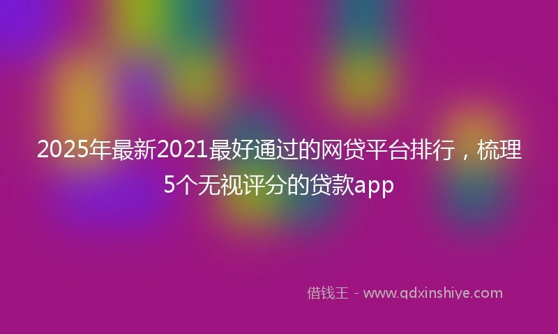 2025年最新2021最好通过的网贷平台排行，梳理5个无视评分的贷款app