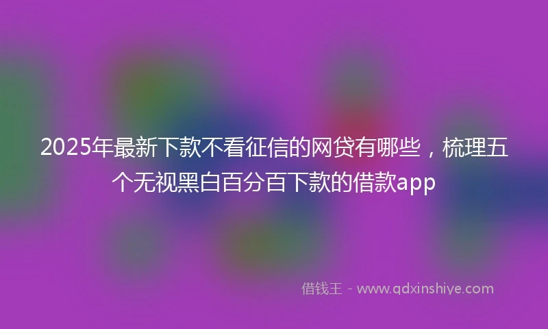 2025年最新下款不看征信的网贷有哪些，梳理五个无视黑白百分百下款的借款app