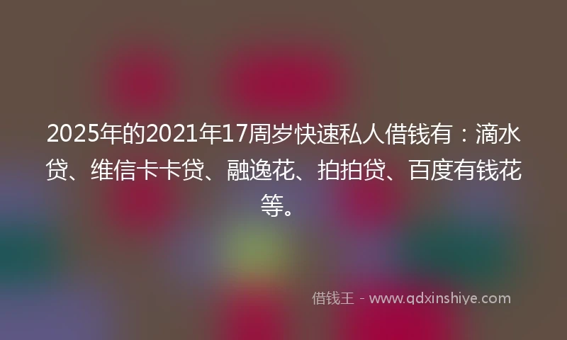 2025年的2021年17周岁快速私人借钱有：滴水贷、维信卡卡贷、融逸花、拍拍贷、百度有钱花等。