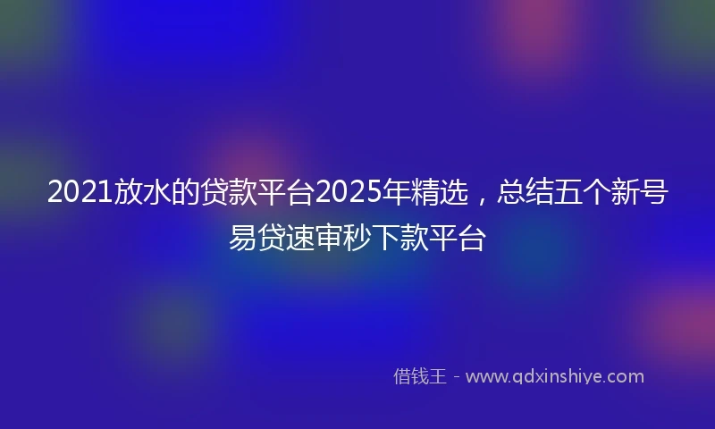 2021放水的贷款平台2025年精选，总结五个新号易贷速审秒下款平台