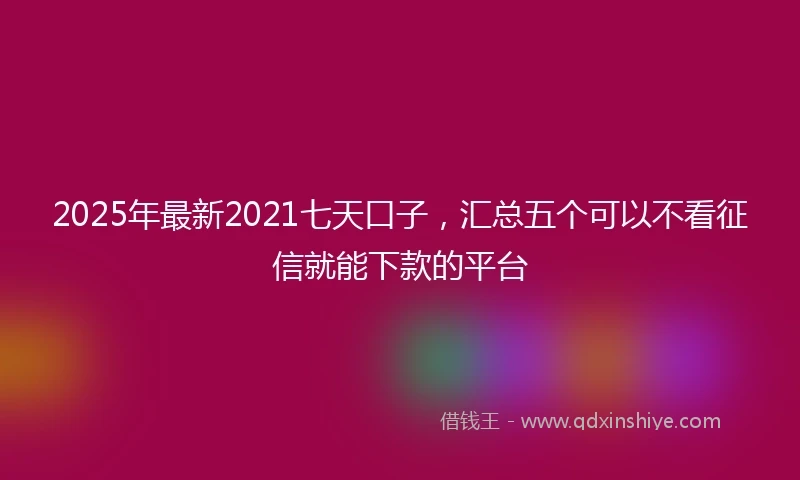 2025年最新2021七天口子，汇总五个可以不看征信就能下款的平台