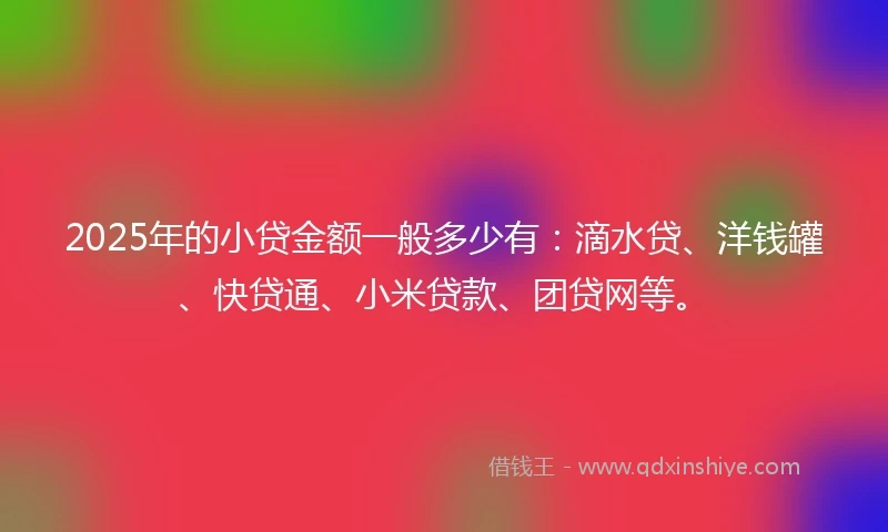 2025年的小贷金额一般多少有：滴水贷、洋钱罐、快贷通、小米贷款、团贷网等。