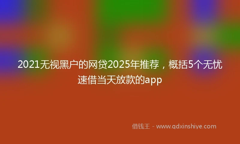 2021无视黑户的网贷2025年推荐，概括5个无忧速借当天放款的app