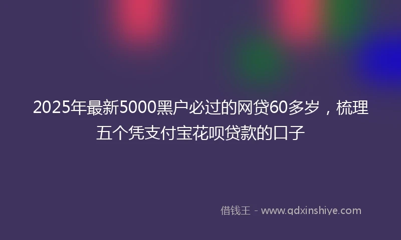 2025年最新5000黑户必过的网贷60多岁，梳理五个凭支付宝花呗贷款的口子