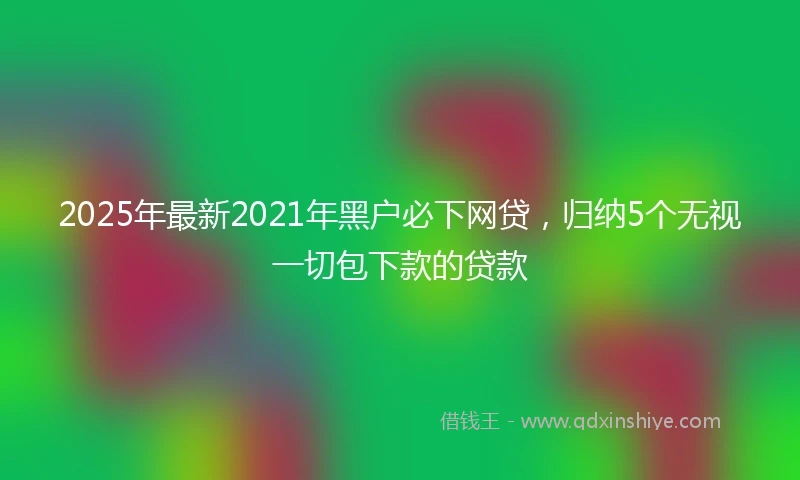 2025年最新2021年黑户必下网贷，归纳5个无视一切包下款的贷款