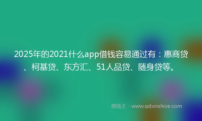 2025年的2021什么app借钱容易通过有：惠商贷、柯基贷、东方汇、51人品贷、随身贷等。