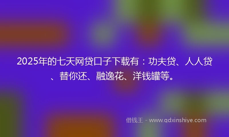 2025年的七天网贷口子下载有：功夫贷、人人贷、替你还、融逸花、洋钱罐等。