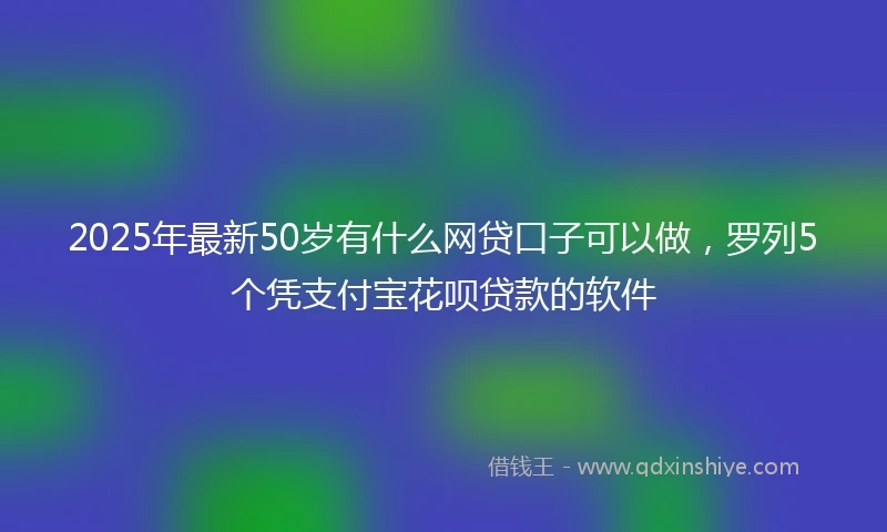 2025年最新50岁有什么网贷口子可以做，罗列5个凭支付宝花呗贷款的软件
