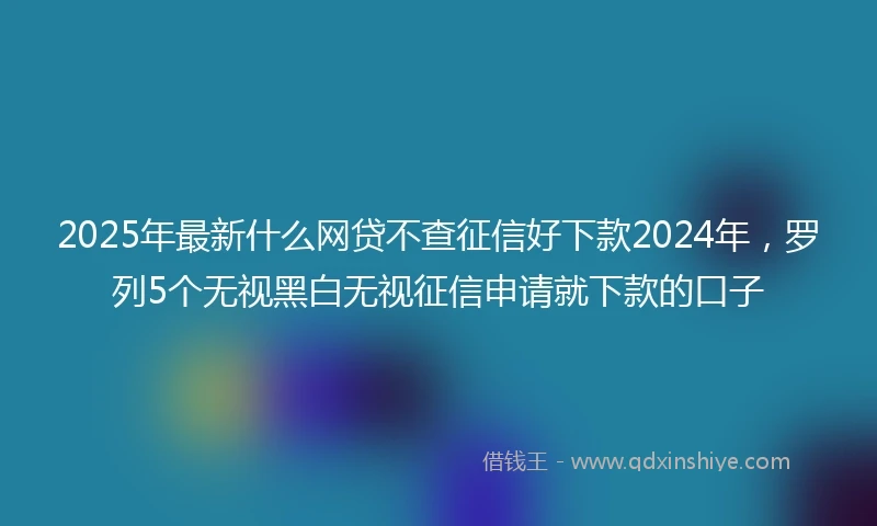 2025年最新什么网贷不查征信好下款2024年，罗列5个无视黑白无视征信申请就下款的口子