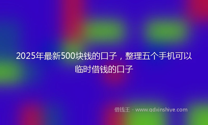 2025年最新500块钱的口子，整理五个手机可以临时借钱的口子